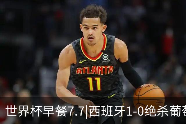 世界杯早餐7.7|西班牙1-0绝杀葡萄牙 中国男篮世预赛大胜中国台北