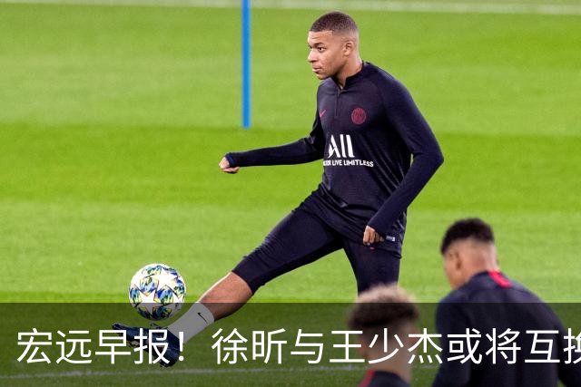 宏远早报！徐昕与王少杰或将互换，朱芳雨做出重大决定，张文逸即将续约
