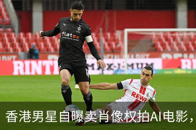 香港男星自曝卖肖像权拍AI电影，大方承认“片酬挺不错的”