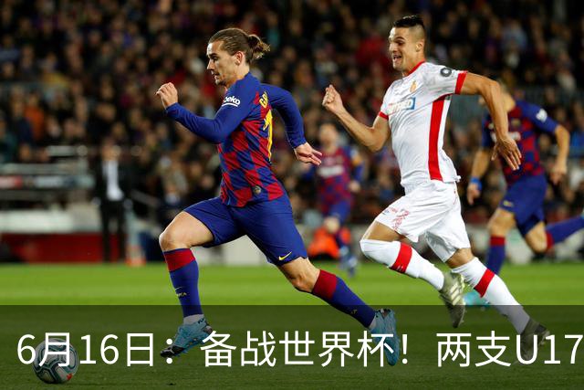 6月16日：备战世界杯！两支U17国少队战英超德甲西甲豪门赛程如下